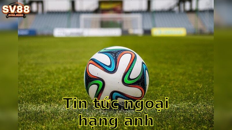 Tin Tức Ngoại Hạng Anh – Theo Dõi Sát Sao Diễn Biến Mới 2025